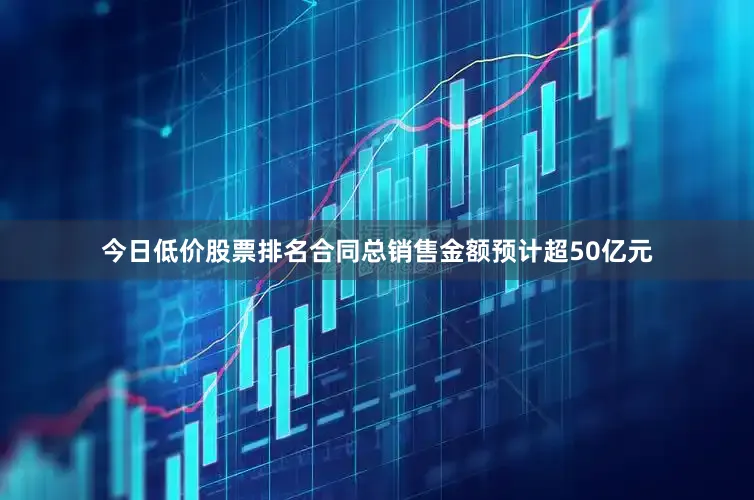 今日低价股票排名合同总销售金额预计超50亿元